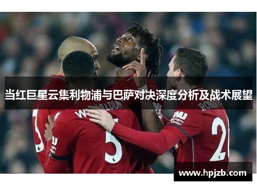 当红巨星云集利物浦与巴萨对决深度分析及战术展望 当红巨星云集利物浦与巴萨对决深度分析及战术展望